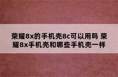 荣耀8x的手机壳8c可以用吗 荣耀8x手机壳和哪些手机壳一样